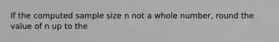 If the computed sample size n not a whole number, round the value of n up to the