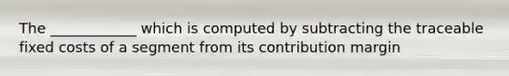 The ____________ which is computed by subtracting the traceable fixed costs of a segment from its contribution margin