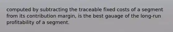 computed by subtracting the traceable fixed costs of a segment from its contribution margin, is the best gauage of the long-run profitability of a segment.