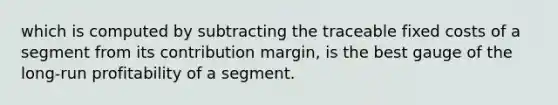 which is computed by subtracting the traceable fixed costs of a segment from its contribution margin, is the best gauge of the long-run profitability of a segment.