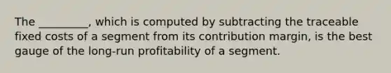 The _________, which is computed by subtracting the traceable fixed costs of a segment from its contribution margin, is the best gauge of the long-run profitability of a segment.