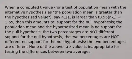 When a computed t value (for a test of population mean with the alternative hypothesis as "the population mean is greater than the hypothesized value"), say 4.21, is larger than t0.95(n-1) = 1.65, then this amounts to: support for the null hypothesis; the population mean and the hypothesized mean is no support for the null hypothesis; the two percentages are NOT different support for the null hypothesis, the two percentages are NOT different no support for the null hypothesis; the two percentages are different None of the above; a z value is inappropriate for testing the differences between two averages.