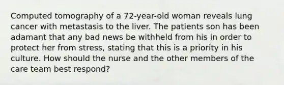 Computed tomography of a 72-year-old woman reveals lung cancer with metastasis to the liver. The patients son has been adamant that any bad news be withheld from his in order to protect her from stress, stating that this is a priority in his culture. How should the nurse and the other members of the care team best respond?