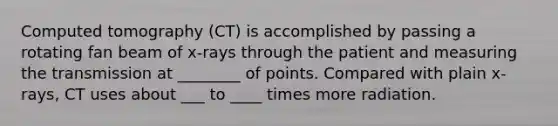 Computed tomography (CT) is accomplished by passing a rotating fan beam of x-rays through the patient and measuring the transmission at ________ of points. Compared with plain x-rays, CT uses about ___ to ____ times more radiation.