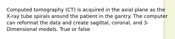 Computed tomography (CT) is acquired in the axial plane as the X-ray tube spirals around the patient in the gantry. The computer can reformat the data and create sagittal, coronal, and 3-Dimensional models. True or false