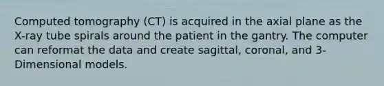 Computed tomography (CT) is acquired in the axial plane as the X-ray tube spirals around the patient in the gantry. The computer can reformat the data and create sagittal, coronal, and 3-Dimensional models.