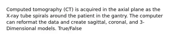 Computed tomography (CT) is acquired in the axial plane as the X-ray tube spirals around the patient in the gantry. The computer can reformat the data and create sagittal, coronal, and 3-Dimensional models. True/False