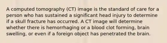 A computed tomography (CT) image is the standard of care for a person who has sustained a significant head injury to determine if a skull fracture has occurred. A CT image will determine whether there is hemorrhaging or a blood clot forming, brain swelling, or even if a foreign object has penetrated the brain.