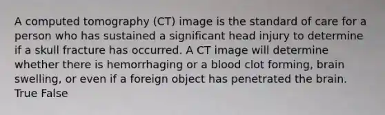 A computed tomography (CT) image is the standard of care for a person who has sustained a significant head injury to determine if a skull fracture has occurred. A CT image will determine whether there is hemorrhaging or a blood clot forming, brain swelling, or even if a foreign object has penetrated the brain. True False