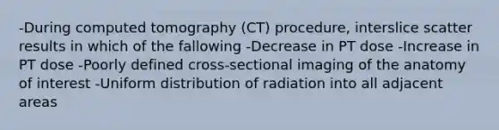 -During computed tomography (CT) procedure, interslice scatter results in which of the fallowing -Decrease in PT dose -Increase in PT dose -Poorly defined cross-sectional imaging of the anatomy of interest -Uniform distribution of radiation into all adjacent areas