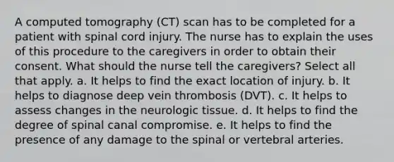 A computed tomography (CT) scan has to be completed for a patient with spinal cord injury. The nurse has to explain the uses of this procedure to the caregivers in order to obtain their consent. What should the nurse tell the caregivers? Select all that apply. a. It helps to find the exact location of injury. b. It helps to diagnose deep vein thrombosis (DVT). c. It helps to assess changes in the neurologic tissue. d. It helps to find the degree of spinal canal compromise. e. It helps to find the presence of any damage to the spinal or vertebral arteries.