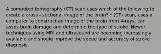 A computed tomography (CT) scan uses which of the following to create a cross - sectional image of the brain? * (CT) scan, uses a computer to construct an image of the brain from X-rays, can asses brain damage and determine the type of stroke. Newer techniques using MRI and ultrasound are becoming increasingly available and should improve the speed and accuracy of stroke diagnosis.