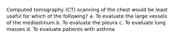 Computed tomography (CT) scanning of the chest would be least useful for which of the following? a. To evaluate the large vessels of the mediastinum b. To evaluate the pleura c. To evaluate lung masses d. To evaluate patients with asthma