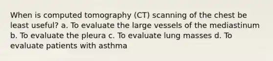 When is computed tomography (CT) scanning of the chest be least useful? a. To evaluate the large vessels of the mediastinum b. To evaluate the pleura c. To evaluate lung masses d. To evaluate patients with asthma