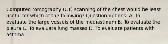 Computed tomography (CT) scanning of the chest would be least useful for which of the following? Question options: A. To evaluate the large vessels of the mediastinum B. To evaluate the pleura C. To evaluate lung masses D. To evaluate patients with asthma