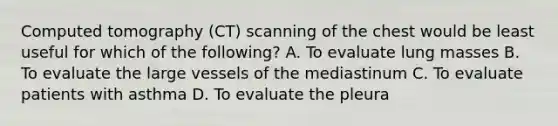 Computed tomography (CT) scanning of the chest would be least useful for which of the following? A. To evaluate lung masses B. To evaluate the large vessels of the mediastinum C. To evaluate patients with asthma D. To evaluate the pleura