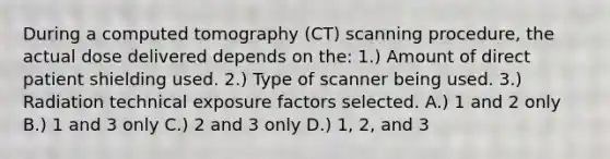 During a computed tomography (CT) scanning procedure, the actual dose delivered depends on the: 1.) Amount of direct patient shielding used. 2.) Type of scanner being used. 3.) Radiation technical exposure factors selected. A.) 1 and 2 only B.) 1 and 3 only C.) 2 and 3 only D.) 1, 2, and 3