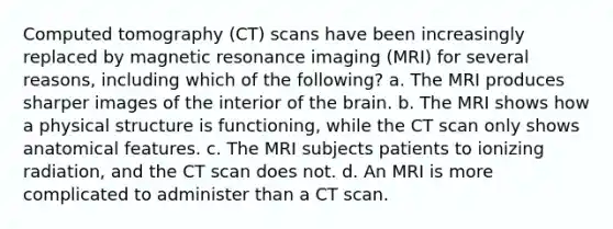 Computed tomography (CT) scans have been increasingly replaced by magnetic resonance imaging (MRI) for several reasons, including which of the following? a. The MRI produces sharper images of the interior of the brain. b. The MRI shows how a physical structure is functioning, while the CT scan only shows anatomical features. c. The MRI subjects patients to ionizing radiation, and the CT scan does not. d. An MRI is more complicated to administer than a CT scan.