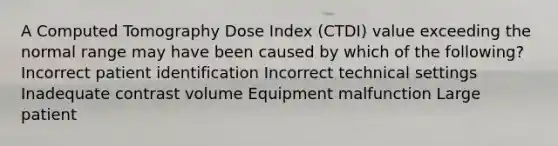 A Computed Tomography Dose Index (CTDI) value exceeding the normal range may have been caused by which of the following? Incorrect patient identification Incorrect technical settings Inadequate contrast volume Equipment malfunction Large patient