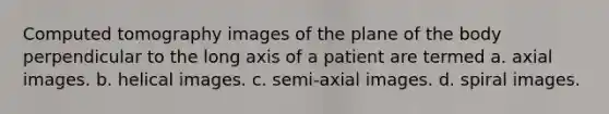 Computed tomography images of the plane of the body perpendicular to the long axis of a patient are termed a. axial images. b. helical images. c. semi-axial images. d. spiral images.