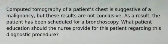 Computed tomography of a patient's chest is suggestive of a malignancy, but these results are not conclusive. As a result, the patient has been scheduled for a bronchoscopy. What patient education should the nurse provide for this patient regarding this diagnostic procedure?