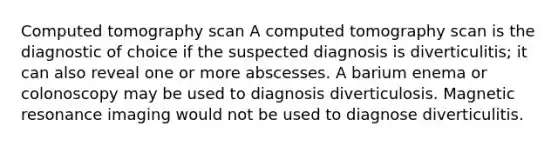 Computed tomography scan A computed tomography scan is the diagnostic of choice if the suspected diagnosis is diverticulitis; it can also reveal one or more abscesses. A barium enema or colonoscopy may be used to diagnosis diverticulosis. Magnetic resonance imaging would not be used to diagnose diverticulitis.