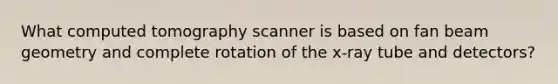 What computed tomography scanner is based on fan beam geometry and complete rotation of the x-ray tube and detectors?