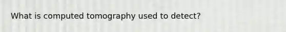 What is computed tomography used to detect?