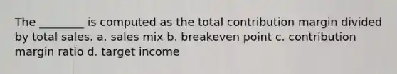 The ________ is computed as the total contribution margin divided by total sales. a. sales mix b. breakeven point c. contribution margin ratio d. target income