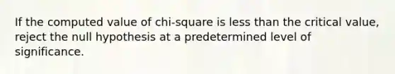 If the computed value of chi-square is less than the critical value, reject the null hypothesis at a predetermined level of significance.