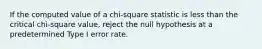 If the computed value of a chi-square statistic is less than the critical chi-square value, reject the null hypothesis at a predetermined Type I error rate.