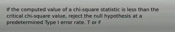 If the computed value of a chi-square statistic is less than the critical chi-square value, reject the null hypothesis at a predetermined Type I error rate. T or F