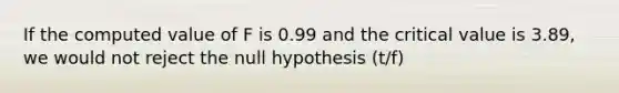 If the computed value of F is 0.99 and the critical value is 3.89, we would not reject the null hypothesis (t/f)