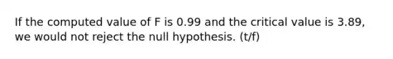 If the computed value of F is 0.99 and the critical value is 3.89, we would not reject the null hypothesis. (t/f)