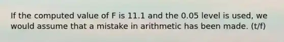 If the computed value of F is 11.1 and the 0.05 level is used, we would assume that a mistake in arithmetic has been made. (t/f)