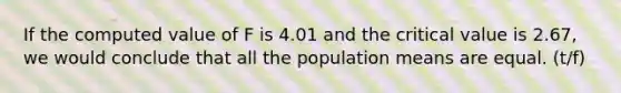 If the computed value of F is 4.01 and the critical value is 2.67, we would conclude that all the population means are equal. (t/f)