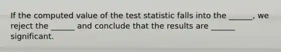 If the computed value of the test statistic falls into the ______, we reject the ______ and conclude that the results are ______ significant.