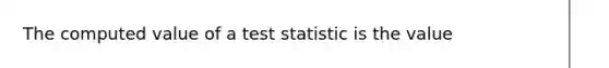 The computed value of a test statistic is the value