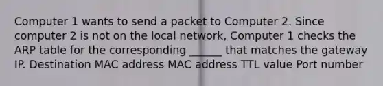 Computer 1 wants to send a packet to Computer 2. Since computer 2 is not on the local network, Computer 1 checks the ARP table for the corresponding ______ that matches the gateway IP. Destination MAC address MAC address TTL value Port number