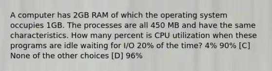 A computer has 2GB RAM of which the operating system occupies 1GB. The processes are all 450 MB and have the same characteristics. How many percent is CPU utilization when these programs are idle waiting for I/O 20% of the time? 4% 90% [C] None of the other choices [D] 96%