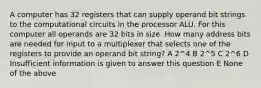 A computer has 32 registers that can supply operand bit strings to the computational circuits in the processor ALU. For this computer all operands are 32 bits in size. How many address bits are needed for input to a multiplexer that selects one of the registers to provide an operand bit string? A 2^4 B 2^5 C 2^6 D Insufficient information is given to answer this question E None of the above