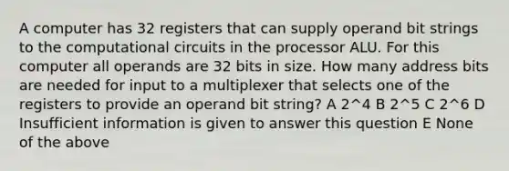 A computer has 32 registers that can supply operand bit strings to the computational circuits in the processor ALU. For this computer all operands are 32 bits in size. How many address bits are needed for input to a multiplexer that selects one of the registers to provide an operand bit string? A 2^4 B 2^5 C 2^6 D Insufficient information is given to answer this question E None of the above