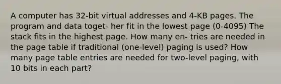 A computer has 32-bit virtual addresses and 4-KB pages. The program and data toget- her fit in the lowest page (0-4095) The stack fits in the highest page. How many en- tries are needed in the page table if traditional (one-level) paging is used? How many page table entries are needed for two-level paging, with 10 bits in each part?