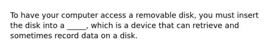 To have your computer access a removable disk, you must insert the disk into a _____, which is a device that can retrieve and sometimes record data on a disk.