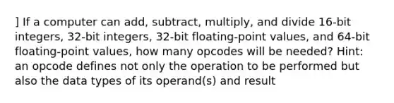 ] If a computer can add, subtract, multiply, and divide 16-bit integers, 32-bit integers, 32-bit floating-point values, and 64-bit floating-point values, how many opcodes will be needed? Hint: an opcode defines not only the operation to be performed but also the data types of its operand(s) and result