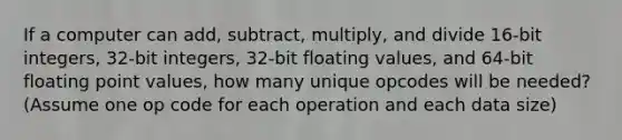 If a computer can add, subtract, multiply, and divide 16-bit integers, 32-bit integers, 32-bit floating values, and 64-bit floating point values, how many unique opcodes will be needed? (Assume one op code for each operation and each data size)