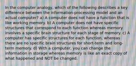 In the computer analogy, which of the following describes a key difference between the information-processing model and an actual computer? a) A computer does not have a function that is like working memory. b) A computer does not have specific structures that correspond to each function whereas memory involves a specific brain structure for each stage of memory. c) A computer has specific structures for each function, whereas there are no specific brain structures for short-term and long-term memory. d) With a computer, you can change the information in storage whereas memory is like an exact copy of what happened and NOT be changed.