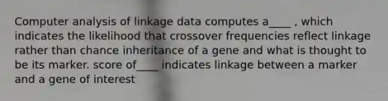 Computer analysis of linkage data computes a____ , which indicates the likelihood that crossover frequencies reflect linkage rather than chance inheritance of a gene and what is thought to be its marker. score of____ indicates linkage between a marker and a gene of interest