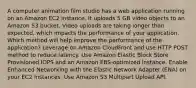 A computer animation film studio has a web application running on an Amazon EC2 instance. It uploads 5 GB video objects to an Amazon S3 bucket. Video uploads are taking longer than expected, which impacts the performance of your application. Which method will help improve the performance of the application? Leverage on Amazon CloudFront and use HTTP POST method to reduce latency. Use Amazon Elastic Block Store Provisioned IOPS and an Amazon EBS-optimized instance. Enable Enhanced Networking with the Elastic Network Adapter (ENA) on your EC2 Instances. Use Amazon S3 Multipart Upload API.