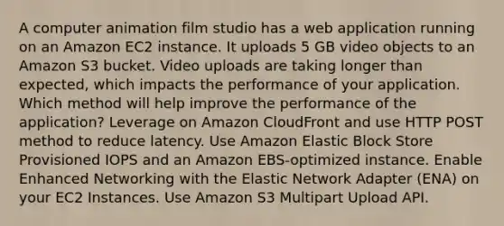 A computer animation film studio has a web application running on an Amazon EC2 instance. It uploads 5 GB video objects to an Amazon S3 bucket. Video uploads are taking longer than expected, which impacts the performance of your application. Which method will help improve the performance of the application? Leverage on Amazon CloudFront and use HTTP POST method to reduce latency. Use Amazon Elastic Block Store Provisioned IOPS and an Amazon EBS-optimized instance. Enable Enhanced Networking with the Elastic Network Adapter (ENA) on your EC2 Instances. Use Amazon S3 Multipart Upload API.